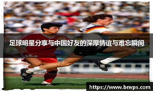 足球明星分享与中国好友的深厚情谊与难忘瞬间