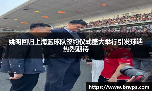 姚明回归上海篮球队签约仪式盛大举行引发球迷热烈期待