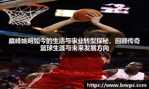 巅峰姚明如今的生活与事业转型探秘，回顾传奇篮球生涯与未来发展方向