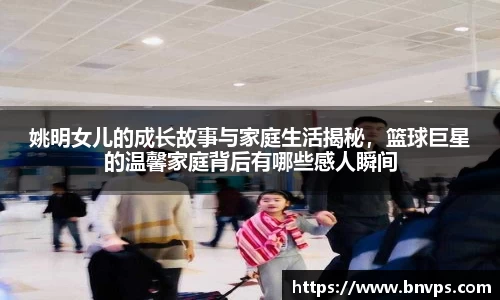 姚明女儿的成长故事与家庭生活揭秘，篮球巨星的温馨家庭背后有哪些感人瞬间